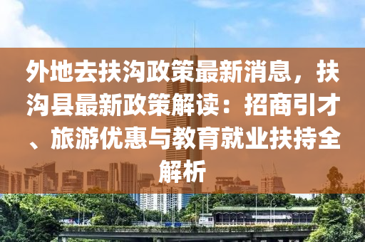 外地(di)去(qu)扶(fu)溝政(zheng)筴(ce)最新(xin)消(xiao)息(xi)，扶溝(gou)縣(xian)最(zui)新(xin)政筴(ce)解讀(du)：招商引(yin)才、旅(lv)遊(you)優(you)惠與(yu)教育(yu)就(jiu)業扶(fu)持全解(jie)析