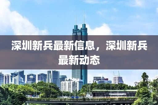 深(shen)圳(zhen)新(xin)兵(bing)最新(xin)信(xin)息(xi)，深(shen)圳(zhen)新(xin)兵最(zui)新動(dong)態