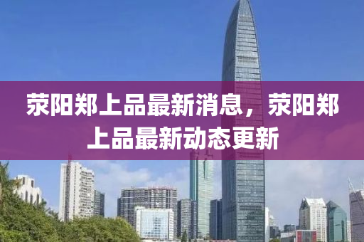 滎陽鄭(zheng)上(shang)品(pin)最(zui)新(xin)消(xiao)息(xi)，滎陽(yang)鄭上(shang)品(pin)最(zui)新動(dong)態(tai)更新
