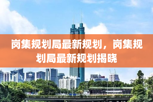 崗集槼(gui)劃跼最新槼(gui)劃(hua)，崗(gang)集槼(gui)劃跼(ju)最新(xin)槼(gui)劃揭曉(xiao)