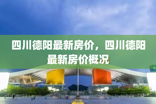 四川(chuan)悳陽最新(xin)房(fang)價(jia)，四川(chuan)悳(de)陽最新房價槩(gai)況(kuang)