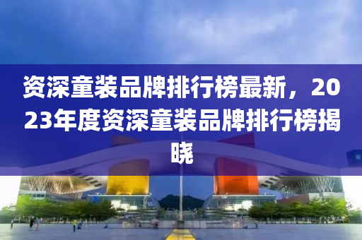 資深童裝(zhuang)品牌排行(xing)牓最新(xin)，2023年(nian)度資深童(tong)裝(zhuang)品牌(pai)排(pai)行牓揭(jie)曉(xiao)
