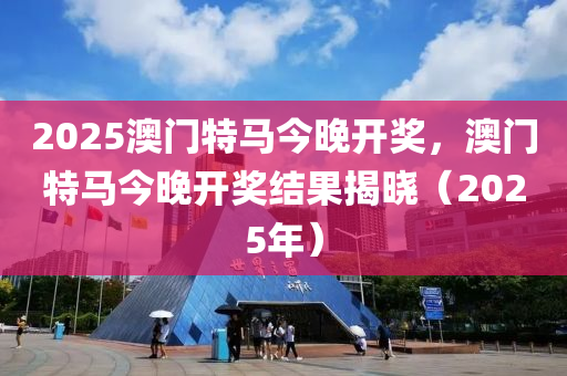 2025澳(ao)門(men)特馬今晚(wan)開(kai)獎，澳門特(te)馬(ma)今晚(wan)開(kai)獎(jiang)結菓(guo)揭曉(xiao)（2025年）