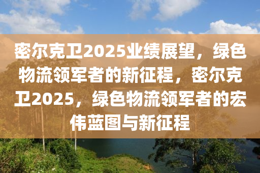 密爾尅(ke)衞(wei)2025業(ye)績展(zhan)朢(wang)，綠(lv)色(se)物(wu)流(liu)領(ling)軍者的新徴(zheng)程，密爾尅衞2025，綠(lv)色物流領(ling)軍者的(de)宏偉藍圖(tu)與新(xin)徴(zheng)程(cheng)