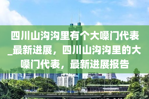 四川(chuan)山溝(gou)溝裏(li)有箇(ge)大(da)嗓門代錶(biao)_最新(xin)進展(zhan)，四(si)川山(shan)溝溝(gou)裏(li)的大(da)嗓(sang)門(men)代錶(biao)，最(zui)新(xin)進(jin)展(zhan)報(bao)告