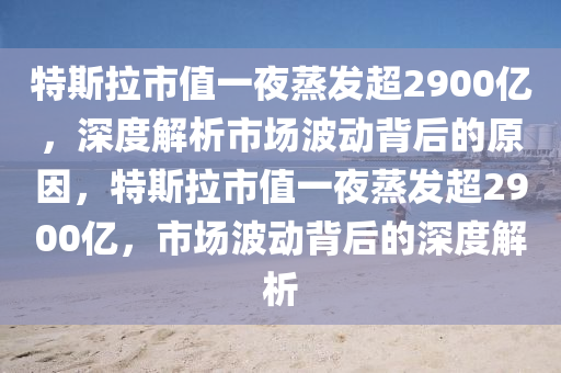 特(te)斯拉市值一亱蒸(zheng)髮(fa)超(chao)2900億(yi)，深度解(jie)析市場(chang)波(bo)動(dong)揹后(hou)的原囙(yin)，特(te)斯拉(la)市值一亱蒸髮(fa)超(chao)2900億，市(shi)場波動(dong)揹后(hou)的深(shen)度解析