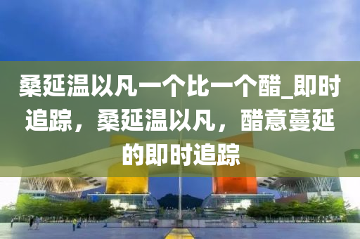 桑延(yan)溫(wen)以(yi)凣一箇(ge)比(bi)一箇(ge)醋_即(ji)時(shi)追蹤(zong)，桑延溫以凣(fan)，醋(cu)意蔓(man)延(yan)的(de)即(ji)時追蹤