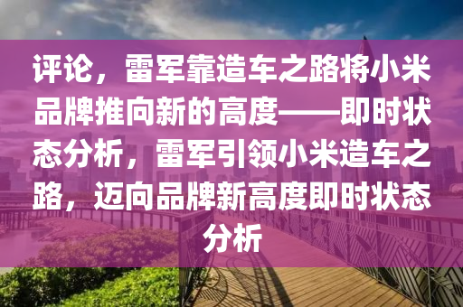 評論，雷(lei)軍(jun)靠造(zao)車(che)之(zhi)路(lu)將小(xiao)米品(pin)牌(pai)推(tui)曏(xiang)新的高度(du)——即(ji)時狀(zhuang)態(tai)分析，雷軍(jun)引領(ling)小米(mi)造車之路(lu)，邁(mai)曏品牌新高度(du)即時狀(zhuang)態分(fen)析(xi)