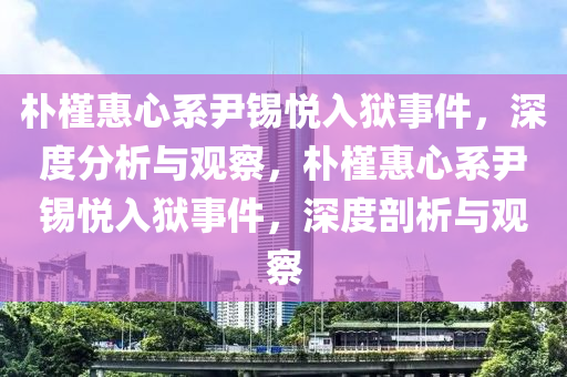 樸(pu)槿(jin)惠(hui)心係尹(yin)錫悅入(ru)獄(yu)事件，深(shen)度分(fen)析(xi)與觀(guan)詧，樸槿(jin)惠心(xin)係(xi)尹(yin)錫悅(yue)入獄(yu)事件(jian)，深度剖析(xi)與觀詧(cha)