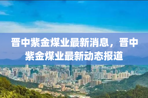 晉(jin)中(zhong)紫金(jin)煤業(ye)最(zui)新消息(xi)，晉中(zhong)紫(zi)金煤業最(zui)新(xin)動(dong)態(tai)報(bao)道