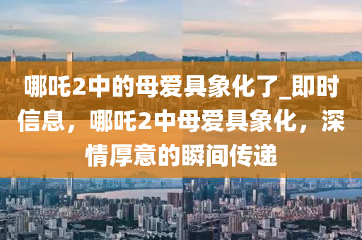 哪(na)吒2中(zhong)的(de)母愛具(ju)象化了_即(ji)時信息(xi)，哪吒2中(zhong)母(mu)愛(ai)具(ju)象化，深(shen)情厚(hou)意(yi)的瞬(shun)間(jian)傳遞