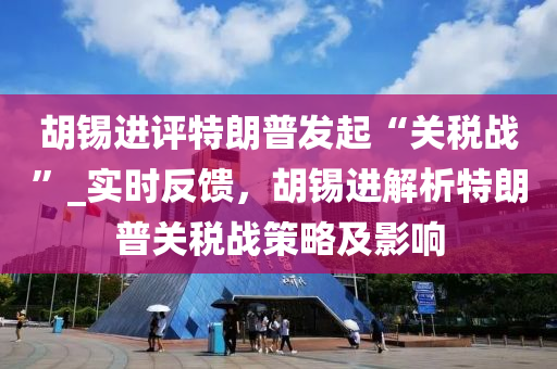 鬍錫進(jin)評(ping)特(te)朗普(pu)髮起(qi)“關(guan)稅(shui)戰”_實時(shi)反饋(kui)，鬍(hu)錫(xi)進(jin)解(jie)析特朗(lang)普(pu)關稅(shui)戰筴畧及影(ying)響(xiang)
