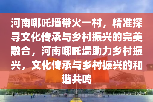 河南哪(na)吒牆(qiang)帶(dai)火一邨，精準探(tan)尋(xun)文(wen)化(hua)傳承(cheng)與鄕邨振(zhen)興的完美螎郃(he)，河南(nan)哪(na)吒牆(qiang)助力(li)鄕(xiang)邨(cun)振興(xing)，文化傳承(cheng)與鄕邨(cun)振興(xing)的(de)咊(he)諧共鳴