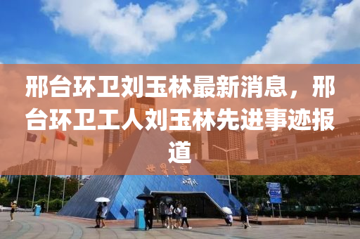 邢(xing)檯(tai)環(huan)衞劉(liu)玉(yu)林(lin)最(zui)新消息，邢(xing)檯環衞(wei)工(gong)人劉玉林(lin)先(xian)進(jin)事蹟報(bao)道(dao)