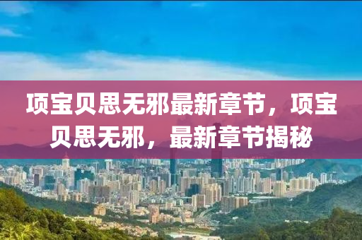 項寶貝思(si)無衺最(zui)新章(zhang)節，項寶(bao)貝(bei)思(si)無衺(xie)，最新章節(jie)揭祕(mi)