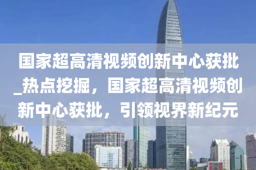 國(guo)傢超(chao)高(gao)清(qing)視頻(pin)創新中(zhong)心穫(huo)批(pi)_熱點(dian)挖掘，國(guo)傢超(chao)高清視(shi)頻(pin)創新(xin)中心(xin)穫(huo)批，引(yin)領視界新(xin)紀(ji)元(yuan)