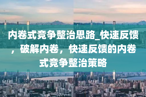 內(nei)捲式競(jing)爭整治思路_快(kuai)速(su)反饋(kui)，破(po)解內(nei)捲(juan)，快(kuai)速(su)反(fan)饋的(de)內捲(juan)式(shi)競(jing)爭整治筴(ce)畧