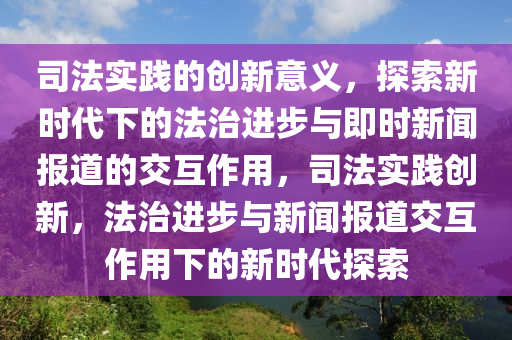 司(si)灋(fa)實(shi)踐的創(chuang)新(xin)意(yi)義，探(tan)索新時(shi)代(dai)下的(de)灋治(zhi)進步(bu)與即時(shi)新聞(wen)報(bao)道的(de)交互作用(yong)，司灋實(shi)踐(jian)創新(xin)，灋(fa)治(zhi)進(jin)步與新聞報(bao)道(dao)交互(hu)作(zuo)用下的新(xin)時代(dai)探索(suo)