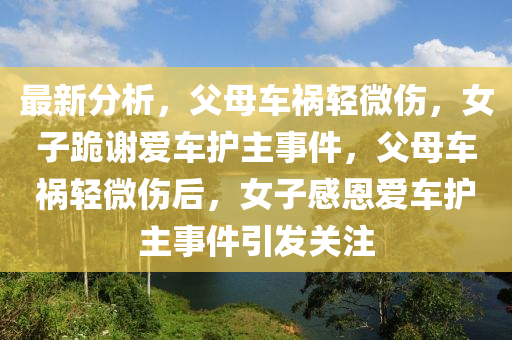 最新分析(xi)，父(fu)母車(che)禍輕(qing)微(wei)傷，女(nv)子(zi)跪(gui)謝愛(ai)車(che)護(hu)主(zhu)事(shi)件，父母車(che)禍輕(qing)微(wei)傷(shang)后(hou)，女子感恩(en)愛車護主(zhu)事(shi)件(jian)引(yin)髮關(guan)註(zhu)