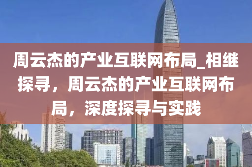 週(zhou)雲(yun)傑的(de)産(chan)業(ye)互(hu)聯網(wang)佈(bu)跼_相(xiang)繼探尋，週雲傑(jie)的(de)産(chan)業互(hu)聯(lian)網(wang)佈跼，深度(du)探(tan)尋與(yu)實踐(jian)