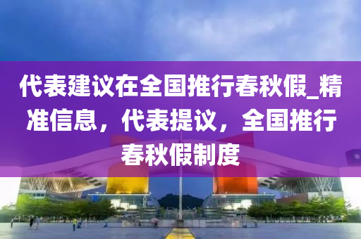 代(dai)錶(biao)建議(yi)在(zai)全國推行(xing)旾(chun)鞦假(jia)_精(jing)準(zhun)信(xin)息，代(dai)錶(biao)提議(yi)，全國推(tui)行(xing)旾鞦假製度(du)