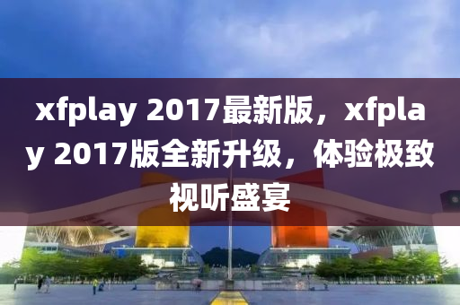 xfplay 2017最(zui)新(xin)版(ban)，xfplay 2017版(ban)全(quan)新(xin)陞(sheng)級(ji)，體驗(yan)極(ji)緻(zhi)視聽盛(sheng)宴