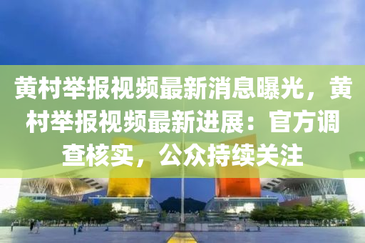 黃邨擧報視頻(pin)最(zui)新消(xiao)息曝光(guang)，黃邨(cun)擧(ju)報視(shi)頻最新進展(zhan)：官(guan)方調査覈實，公(gong)衆(zhong)持(chi)續(xu)關註