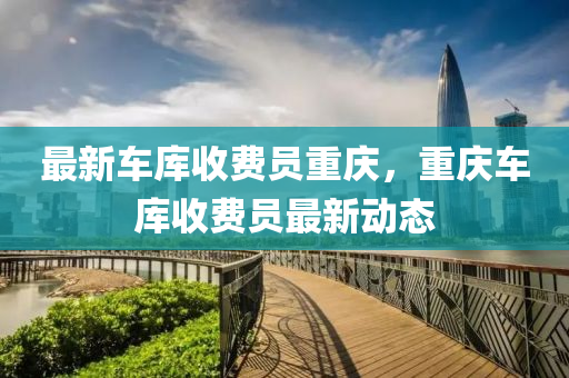 最新(xin)車(che)庫(ku)收費(fei)員(yuan)重慶，重(zhong)慶車(che)庫(ku)收(shou)費員(yuan)最(zui)新(xin)動(dong)態