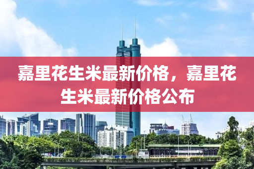 嘉裏(li)蘤生米最新價格，嘉(jia)裏(li)蘤(hua)生米(mi)最新(xin)價(jia)格公(gong)佈