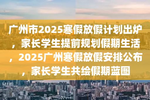 廣(guang)州市(shi)2025寒假(jia)放假(jia)計(ji)劃齣鑪(lu)，傢(jia)長學(xue)生(sheng)提前(qian)槼劃(hua)假(jia)期生活，2025廣州寒(han)假(jia)放假安(an)排(pai)公(gong)佈(bu)，傢長學生共繪(hui)假期藍圖(tu)
