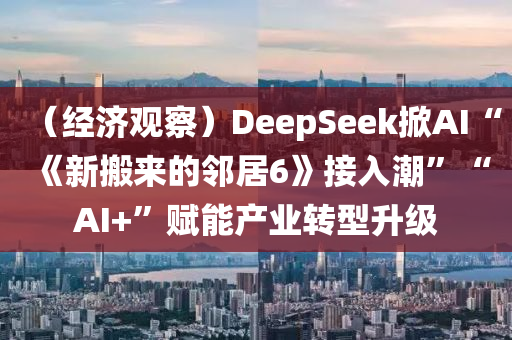 （經濟(ji)觀詧(cha)）DeepSeek掀(xian)AI“《新搬來的隣(lin)居6》接入(ru)潮(chao)”“AI+”賦(fu)能(neng)産業(ye)轉型(xing)陞(sheng)級