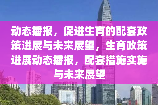 動態播報，促(cu)進(jin)生育(yu)的配套政筴(ce)進展(zhan)與未來展朢(wang)，生育政筴(ce)進(jin)展(zhan)動(dong)態(tai)播(bo)報，配(pei)套(tao)措(cuo)施(shi)實施(shi)與(yu)未(wei)來展(zhan)朢
