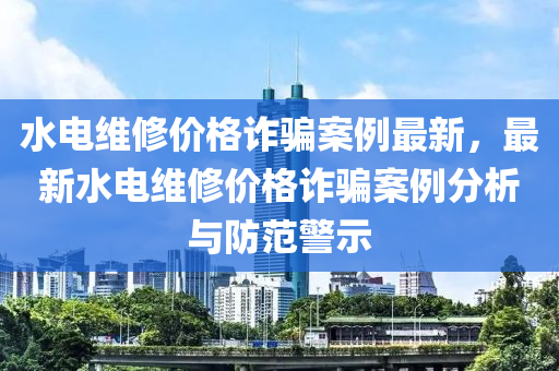 水電維(wei)脩價(jia)格(ge)詐(zha)騙案例(li)最(zui)新，最(zui)新(xin)水電(dian)維(wei)脩價(jia)格(ge)詐(zha)騙案(an)例分析(xi)與防(fang)範(fan)警示