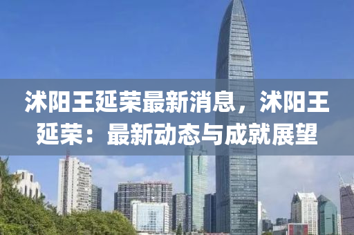 沭陽(yang)王延榮(rong)最新(xin)消(xiao)息，沭(shu)陽(yang)王(wang)延榮(rong)：最新(xin)動態與(yu)成就(jiu)展朢