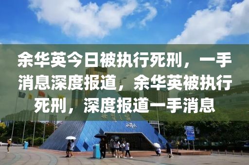 餘華英今日(ri)被執(zhi)行(xing)死(si)刑，一(yi)手(shou)消息(xi)深度報道，餘(yu)華(hua)英(ying)被執行(xing)死刑，深(shen)度(du)報(bao)道一手消(xiao)息(xi)