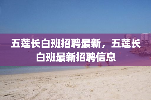 五蓮(lian)長白(bai)班(ban)招聘(pin)最(zui)新，五蓮長(zhang)白班最新招(zhao)聘(pin)信(xin)息