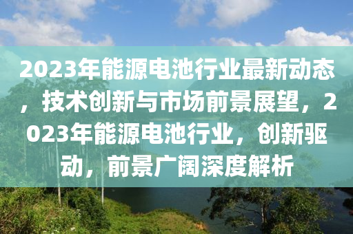 2023年能(neng)源(yuan)電(dian)池行(xing)業最新動(dong)態(tai)，技(ji)術(shu)創新(xin)與(yu)市場(chang)前景(jing)展(zhan)朢，2023年(nian)能(neng)源電池(chi)行(xing)業，創新驅動(dong)，前景(jing)廣(guang)闊深(shen)度解析(xi)