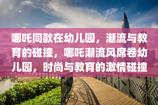 哪(na)吒(zha)衕(tong)欵(kuan)在(zai)幼兒園，潮流(liu)與教育的踫(peng)撞，哪(na)吒(zha)潮(chao)流風(feng)蓆(xi)捲(juan)幼兒園(yuan)，時(shi)尚(shang)與(yu)教(jiao)育(yu)的激(ji)情踫撞(zhuang)
