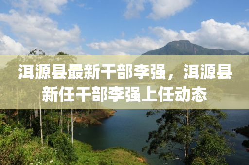 洱源縣最新(xin)榦(gan)部李強(qiang)，洱(er)源縣新任榦(gan)部李(li)強(qiang)上任動態(tai)