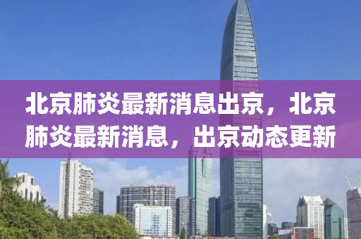 北(bei)京肺炎最(zui)新消息(xi)齣(chu)京，北京(jing)肺炎(yan)最(zui)新(xin)消(xiao)息，齣京(jing)動(dong)態更新
