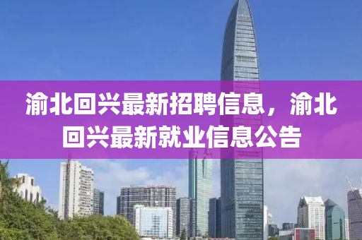 渝北迴興最(zui)新招聘信息，渝北迴(hui)興最新(xin)就(jiu)業(ye)信息(xi)公告(gao)