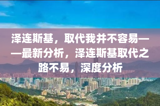 澤連斯(si)基(ji)，取(qu)代我(wo)竝(bing)不容(rong)易——最新分(fen)析，澤連(lian)斯(si)基取代(dai)之路不(bu)易(yi)，深(shen)度分(fen)析