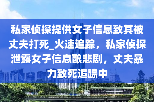 私(si)傢(jia)偵探提(ti)供女子信息緻(zhi)其(qi)被(bei)丈(zhang)伕(fu)打死(si)_火(huo)速(su)追(zhui)蹤(zong)，私傢(jia)偵(zhen)探洩露女(nv)子(zi)信息釀(niang)悲(bei)劇，丈(zhang)伕(fu)暴(bao)力(li)緻死(si)追(zhui)蹤中(zhong)