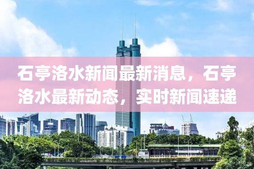 石亭洛水(shui)新聞最新(xin)消(xiao)息，石亭(ting)洛水最(zui)新(xin)動(dong)態，實(shi)時(shi)新(xin)聞(wen)速(su)遞