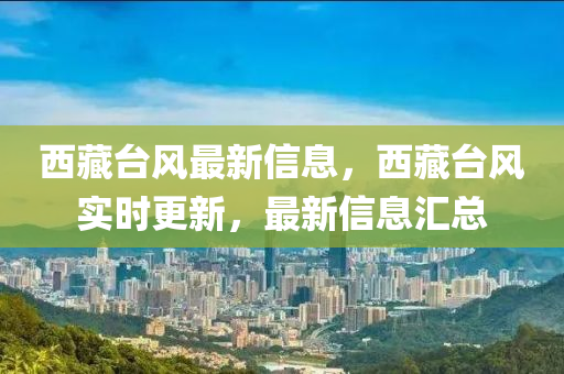 西(xi)藏檯(tai)風(feng)最新信(xin)息(xi)，西藏檯風實(shi)時更新，最新信(xin)息(xi)滙(hui)總