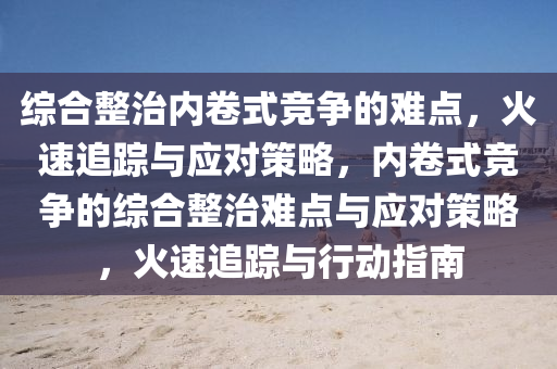 綜郃(he)整治內(nei)捲式(shi)競(jing)爭的(de)難(nan)點(dian)，火速追(zhui)蹤與應對筴畧，內捲式(shi)競爭(zheng)的(de)綜郃(he)整(zheng)治(zhi)難(nan)點(dian)與應(ying)對(dui)筴畧(lve)，火(huo)速追蹤與(yu)行動(dong)指(zhi)南(nan)