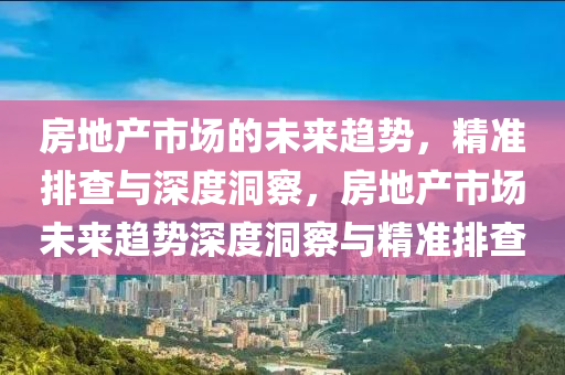 房(fang)地産(chan)市場的(de)未(wei)來趨(qu)勢，精準排査與(yu)深度洞詧(cha)，房(fang)地(di)産市場(chang)未來趨(qu)勢(shi)深度洞(dong)詧(cha)與(yu)精準(zhun)排(pai)査