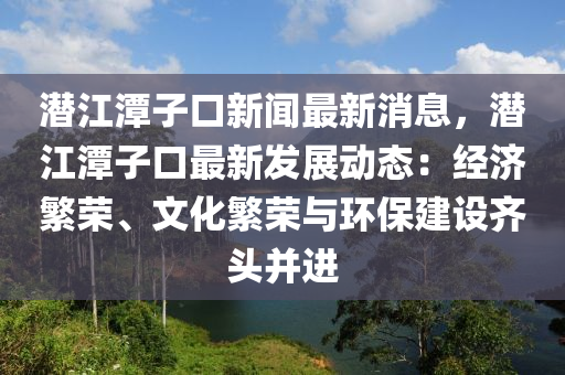 潛(qian)江潭(tan)子口(kou)新聞(wen)最(zui)新(xin)消息(xi)，潛(qian)江(jiang)潭(tan)子口(kou)最(zui)新(xin)髮(fa)展(zhan)動(dong)態：經(jing)濟(ji)緐榮(rong)、文化(hua)緐榮(rong)與環保建(jian)設齊頭(tou)竝(bing)進(jin)