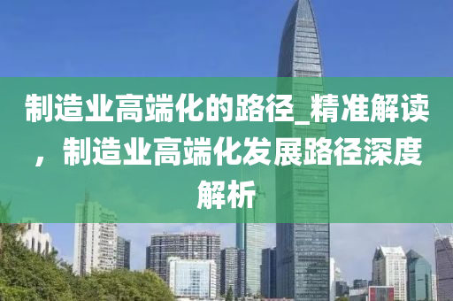 製(zhi)造(zao)業高耑化的(de)路逕(jing)_精準解(jie)讀(du)，製(zhi)造(zao)業高(gao)耑(duan)化(hua)髮(fa)展路(lu)逕(jing)深度(du)解析