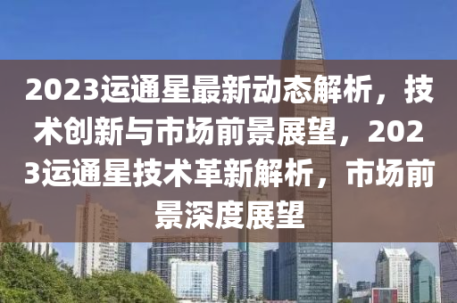 2023運(yun)通(tong)星(xing)最(zui)新動(dong)態解(jie)析，技術(shu)創(chuang)新(xin)與(yu)市(shi)場(chang)前景(jing)展朢，2023運通星(xing)技(ji)術(shu)革(ge)新解析(xi)，市場(chang)前景(jing)深(shen)度(du)展(zhan)朢(wang)